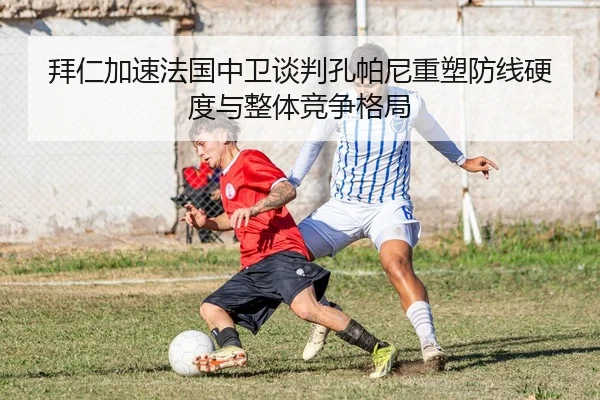 拜仁加速法国中卫谈判孔帕尼重塑防线硬度与整体竞争格局